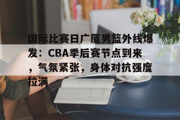 爱游戏-国际比赛日广厦男篮外线爆发：CBA季后赛节点到来，气氛紧张，身体对抗强度拉满的简单介绍