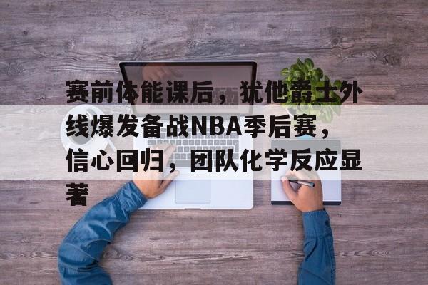 英雄联盟-赛前体能课后，犹他爵士外线爆发备战NBA季后赛，信心回归，团队化学反应显著的简单介绍